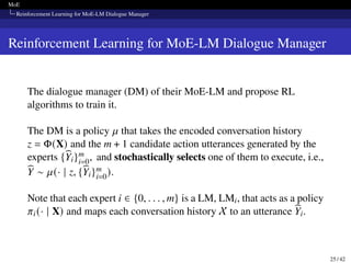 MoE
Reinforcement Learning for MoE-LM Dialogue Manager
Reinforcement Learning for MoE-LM Dialogue Manager
The dialogue manager (DM) of their MoE-LM and propose RL
algorithms to train it.
The DM is a policy 𝜇 that takes the encoded conversation history
z = Φ(X) and the m + 1 candidate action utterances generated by the
experts {b
Yi}m
i=0, and stochastically selects one of them to execute, i.e.,
b
Y ∼ 𝜇(· | z, {b
Yi}m
i=0).
Note that each expert i ∈ {0, . . . , m} is a LM, LMi, that acts as a policy
𝜋i(· | X) and maps each conversation history X to an utterance b
Yi.
25 / 42
 