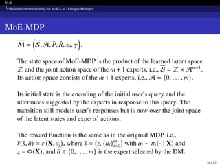 MoE
Reinforcement Learning for MoE-LM Dialogue Manager
MoE-MDP
M =

S, A, P̄, R̄, s̄0, 𝛾

.
The state space of MoE-MDP is the product of the learned latent space
Z and the joint action space of the m + 1 experts, i.e., S = Z × Am+1.
Its action space consists of the m + 1 experts, i.e., A = {0, . . . , m}.
Its initial state is the encoding of the initial user’s query and the
utterances suggested by the experts in response to this query. The
transition still models user’s responses but is now over the joint space
of the latent states and experts’ actions.
The reward function is the same as in the original MDP, i.e.,
r̄(s̄, ā) = r X, aj

, where s̄ = z, {ai}m
i=0

with ai ∼ 𝜋i(· | X) and
z = Φ(X), and ā ∈ {0, . . . , m} is the expert selected by the DM.
26 / 42
 
