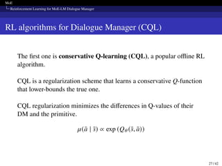 MoE
Reinforcement Learning for MoE-LM Dialogue Manager
RL algorithms for Dialogue Manager (CQL)
The first one is conservative Q-learning (CQL), a popular offline RL
algorithm.
CQL is a regularization scheme that learns a conservative Q-function
that lower-bounds the true one.
CQL regularization minimizes the differences in Q-values of their
DM and the primitive.
𝜇(ā | s̄) ∝ exp (Q𝜃 (s̄, ā))
27 / 42
 