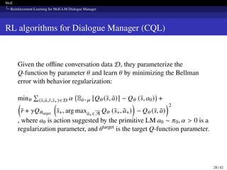 MoE
Reinforcement Learning for MoE-LM Dialogue Manager
RL algorithms for Dialogue Manager (CQL)
Given the offline conversation data D, they parameterize the
Q-function by parameter 𝜃 and learn 𝜃 by minimizing the Bellman
error with behavior regularization:
min𝜃
Í
(s̄,ā,r̄,s̄+)∈D 𝛼 Eā∼𝜇 [Q𝜃 (s̄, ā)] − Q𝜃 (s̄, a0)

+

r̄ + 𝛾Q𝜃target

s̄+, arg maxā+ ∈A Q𝜃 (s̄+, ā+)

− Q𝜃 (s̄, ā)
2
, where a0 is action suggested by the primitive LM a0 ∼ 𝜋0, 𝛼  0 is a
regularization parameter, and 𝜃target is the target Q-function parameter.
28 / 42
 