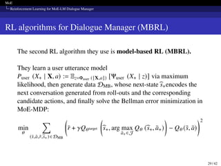 MoE
Reinforcement Learning for MoE-LM Dialogue Manager
RL algorithms for Dialogue Manager (MBRL)
The second RL algorithm they use is model-based RL (MBRL).
They learn a user utterance model
Puser (X+ | X, a) := Ez=Φuser ([X,a]) [Ψuser (X+ | z)] via maximum
likelihood, then generate data DMB, whose next-stateb
s+encodes the
next conversation generated from roll-outs and the corresponding
candidate actions, and finally solve the Bellman error minimization in
MoE-MDP:
min
𝜃
∑︁
(s̄,ā,r̄,b
s+)∈DMB

r̄ + 𝛾Q𝜃target

b
s+, arg max
ā+ ∈ J
Q𝜃 (b
s+, ā+)

− Q𝜃 (s̄, ā)
2
29 / 42
 