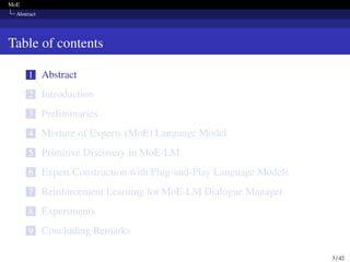 MoE
Abstract
Table of contents
1 Abstract
2 Introduction
3 Preliminaries
4 Mixture of Experts (MoE) Language Model
5 Primitive Discovery in MoE-LM
6 Expert Construction with Plug-and-Play Language Models
7 Reinforcement Learning for MoE-LM Dialogue Manager
8 Experiments
9 Concluding Remarks
3 / 42
 