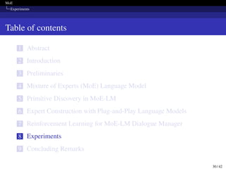 MoE
Experiments
Table of contents
1 Abstract
2 Introduction
3 Preliminaries
4 Mixture of Experts (MoE) Language Model
5 Primitive Discovery in MoE-LM
6 Expert Construction with Plug-and-Play Language Models
7 Reinforcement Learning for MoE-LM Dialogue Manager
8 Experiments
9 Concluding Remarks
30 / 42
 