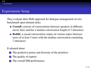 MoE
Experiments
Experiments Setup
They evaluate their MoE-approach for dialogue management on two
benchmark open-domain tasks.
Cornell, consists of conversations between speakers in different
movie lines and has a median conversation length of 3 utterances
Reddit, a casual conversation corpus on various topics between
users of at least 3 turns with the median conversation containing
7 utterances
Evaluated about
1 The predictive power and diversity of the primitive
2 The quality of experts
3 The overall DM performance
31 / 42
 