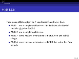 MoE
Experiments
MoE-LMs
They ran an ablation study on 4 transformer-based MoE-LMs.
MoE-1: use a simpler architecture, smaller latent distribution
models {Gi} than MoE-2
MoE-2: use a simpler architecture
MoE-3: same encoder architecture as BERT, with pre-trained
weight
MoE-4: same encoder architecture as BERT, but trains that from
scratch
32 / 42
 