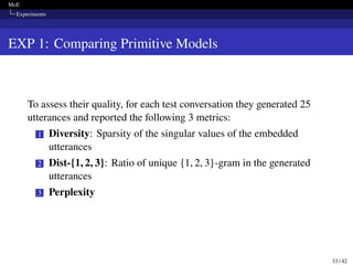 MoE
Experiments
EXP 1: Comparing Primitive Models
To assess their quality, for each test conversation they generated 25
utterances and reported the following 3 metrics:
1 Diversity: Sparsity of the singular values of the embedded
utterances
2 Dist-{1, 2, 3}: Ratio of unique {1, 2, 3}-gram in the generated
utterances
3 Perplexity
33 / 42
 