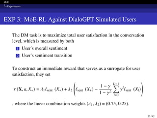 MoE
Experiments
EXP 3: MoE-RL Against DialoGPT Simulated Users
The DM task is to maximize total user satisfaction in the conversation
level, which is measured by both
1 User’s overall sentiment
2 User’s sentiment transition
To construct an immediate reward that serves as a surrogate for user
satisfaction, they set
r (X, a, X+) = 𝜆1ℓsent (X+) + 𝜆2 ℓsent (X+) −
1 − 𝛾
1 − 𝛾L
L−1
∑︁
l=0
𝛾l
ℓsent (Xl)
!
, where the linear combination weights (𝜆1, 𝜆2) = (0.75, 0.25).
37 / 42
 
