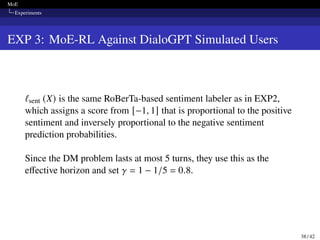 MoE
Experiments
EXP 3: MoE-RL Against DialoGPT Simulated Users
ℓsent (X) is the same RoBerTa-based sentiment labeler as in EXP2,
which assigns a score from [−1, 1] that is proportional to the positive
sentiment and inversely proportional to the negative sentiment
prediction probabilities.
Since the DM problem lasts at most 5 turns, they use this as the
effective horizon and set 𝛾 = 1 − 1/5 = 0.8.
38 / 42
 
