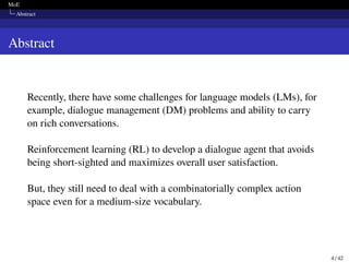 MoE
Abstract
Abstract
Recently, there have some challenges for language models (LMs), for
example, dialogue management (DM) problems and ability to carry
on rich conversations.
Reinforcement learning (RL) to develop a dialogue agent that avoids
being short-sighted and maximizes overall user satisfaction.
But, they still need to deal with a combinatorially complex action
space even for a medium-size vocabulary.
4 / 42
 