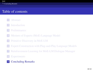 MoE
Concluding Remarks
Table of contents
1 Abstract
2 Introduction
3 Preliminaries
4 Mixture of Experts (MoE) Language Model
5 Primitive Discovery in MoE-LM
6 Expert Construction with Plug-and-Play Language Models
7 Reinforcement Learning for MoE-LM Dialogue Manager
8 Experiments
9 Concluding Remarks
40 / 42
 