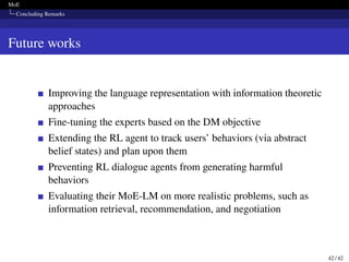 MoE
Concluding Remarks
Future works
Improving the language representation with information theoretic
approaches
Fine-tuning the experts based on the DM objective
Extending the RL agent to track users’ behaviors (via abstract
belief states) and plan upon them
Preventing RL dialogue agents from generating harmful
behaviors
Evaluating their MoE-LM on more realistic problems, such as
information retrieval, recommendation, and negotiation
42 / 42
 