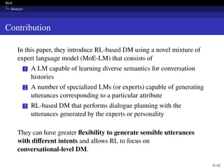 MoE
Abstract
Contribution
In this paper, they introduce RL-based DM using a novel mixture of
expert language model (MoE-LM) that consists of
1 A LM capable of learning diverse semantics for conversation
histories
2 A number of specialized LMs (or experts) capable of generating
utterances corresponding to a particular attribute
3 RL-based DM that performs dialogue planning with the
utterances generated by the experts or personality
They can have greater flexibility to generate sensible utterances
with different intents and allows RL to focus on
conversational-level DM.
5 / 42
 