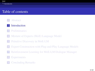 MoE
Introduction
Table of contents
1 Abstract
2 Introduction
3 Preliminaries
4 Mixture of Experts (MoE) Language Model
5 Primitive Discovery in MoE-LM
6 Expert Construction with Plug-and-Play Language Models
7 Reinforcement Learning for MoE-LM Dialogue Manager
8 Experiments
9 Concluding Remarks
6 / 42
 