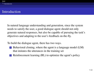 MoE
Introduction
Introduction
In natural language understanding and generation, since the system
needs to satisfy the user, a good dialogue agent should not only
generate natural responses, but also be capable of pursuing the task’s
objectives and adapting to the user’s feedback on-the-fly.
To build the dialogue agent, there has two ways.
1 Behavioral cloning, where the agent is a language model (LM)
that imitates the utterances in the training set
2 Reinforcement learning (RL) to optimize the agent’s policy
7 / 42
 
