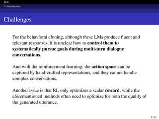 MoE
Introduction
Challenges
For the behavioral cloning, although these LMs produce fluent and
relevant responses, it is unclear how to control them to
systematically pursue goals during multi-turn dialogue
conversations.
And with the reinforcement learning, the action space can be
captured by hand-crafted representations, and they cannot handle
complex conversations.
Another issue is that RL only optimizes a scalar reward, while the
aforementioned methods often need to optimize for both the quality of
the generated utterance.
8 / 42
 