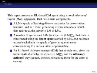 MoE
Introduction
This paper propose an RL-based DM agent using a novel mixture of
expert (MoE) approach. That has 3 main components.
1 A LM capable of learning diverse semantics for conversation
histories, and as a result generating diverse utterances, which
they refer to as the primitive LM or LM0.
2 A number of specialized LMs (or experts), {LM}m
i=1, that each is
constructed using the latent space learned by LM0, but has been
trained such that it is capable of generating utterances
corresponding to a certain intent or personality.
3 An RL-based dialogue manager (DM) that at each turn, given the
latent state shared by the experts {LM}m
i=0 and the utterance
action(s) they suggest, chooses one among them for the agent to
execute.
9 / 42
 