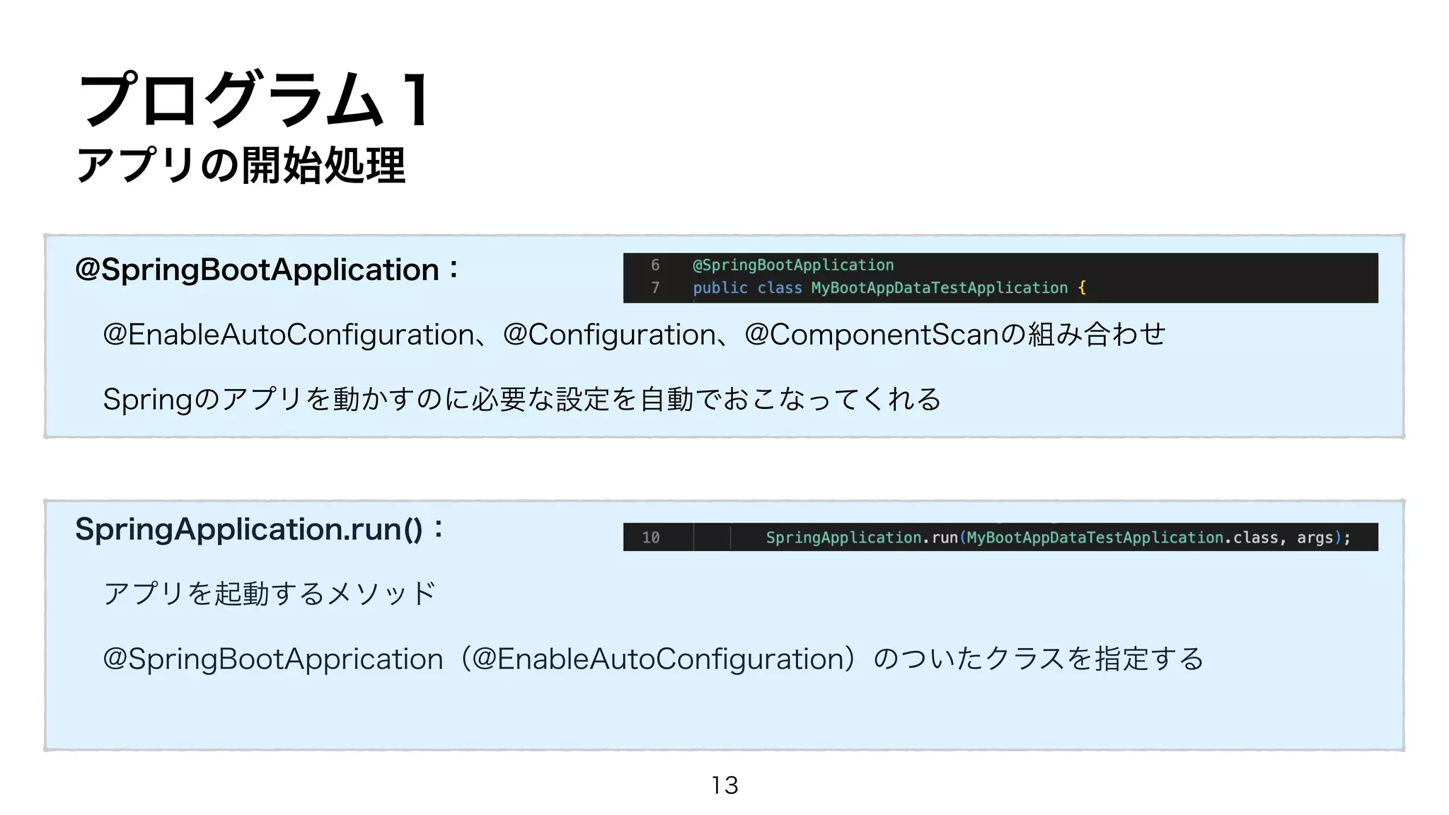 プログラム１
アプリの開始処理
@SpringBootApplication：
@EnableAutoCon
fi
guration、@Con
fi
guration、@ComponentScanの組み合わせ
Springのアプリを動かすのに必要な設定を自動でおこなってくれる
SpringApplication.run()：
アプリを起動するメソッド
@SpringBootApprication（@EnableAutoCon
fi
guration）のついたクラスを指定する
13
 