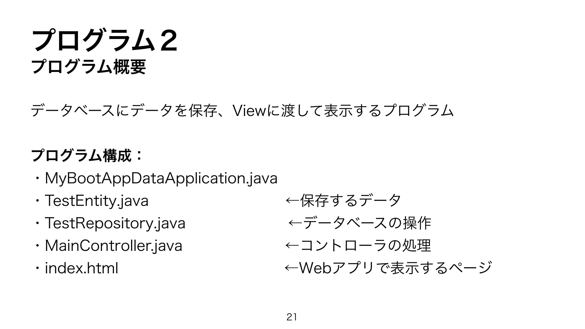 プログラム２
プログラム概要
データベースにデータを保存、Viewに渡して表示するプログラム
プログラム構成：
・MyBootAppDataApplication.java
・TestEntity.java ←保存するデータ
・TestRepository.java ←データベースの操作
・MainController.java ←コントローラの処理
・index.html ←Webアプリで表示するページ
21
 