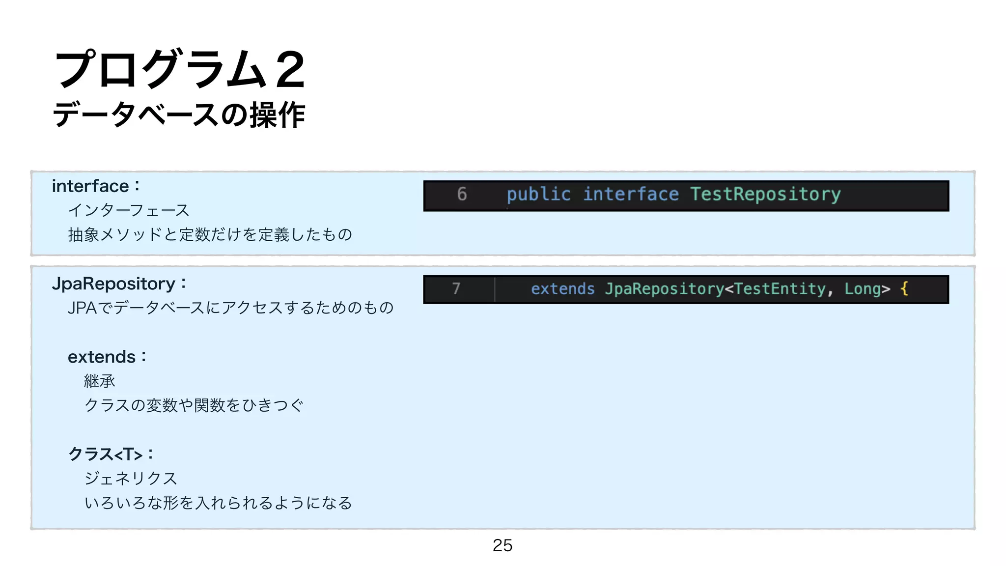 プログラム２
データベースの操作
interface：
インターフェース
抽象メソッドと定数だけを定義したもの
JpaRepository：
JPAでデータベースにアクセスするためのもの
extends：
継承
クラスの変数や関数をひきつぐ
クラス<T>：
ジェネリクス
いろいろな形を入れられるようになる
25
 