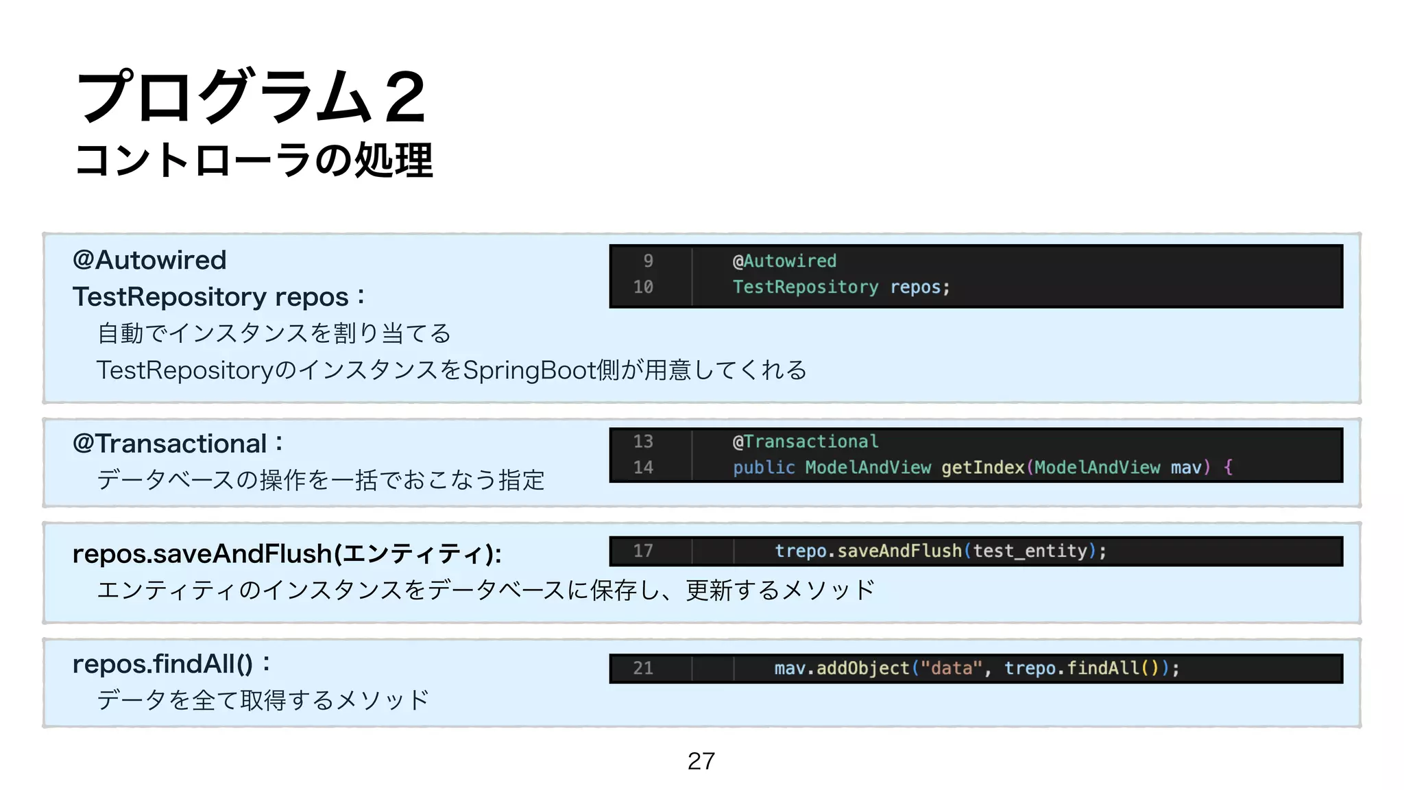 @Autowired
TestRepository repos：
自動でインスタンスを割り当てる
TestRepositoryのインスタンスをSpringBoot側が用意してくれる
@Transactional：
データベースの操作を一括でおこなう指定
repos.saveAndFlush(エンティティ):
エンティティのインスタンスをデータベースに保存し、更新するメソッド
repos.
fi
ndAll()：
データを全て取得するメソッド
プログラム２
コントローラの処理
27
 