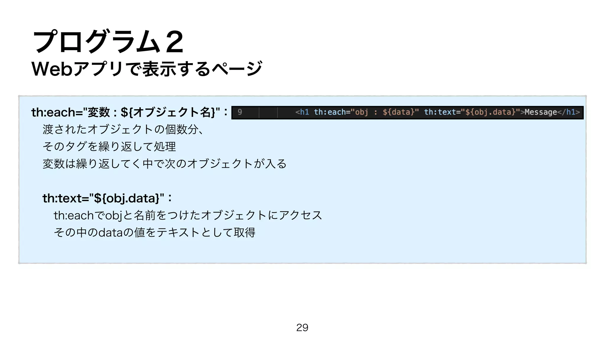 プログラム２
Webアプリで表示するページ
th:each="変数 : ${オブジェクト名}"：
渡されたオブジェクトの個数分、
そのタグを繰り返して処理
変数は繰り返してく中で次のオブジェクトが入る
th:text="${obj.data}"：
th:eachでobjと名前をつけたオブジェクトにアクセス
その中のdataの値をテキストとして取得
29
 