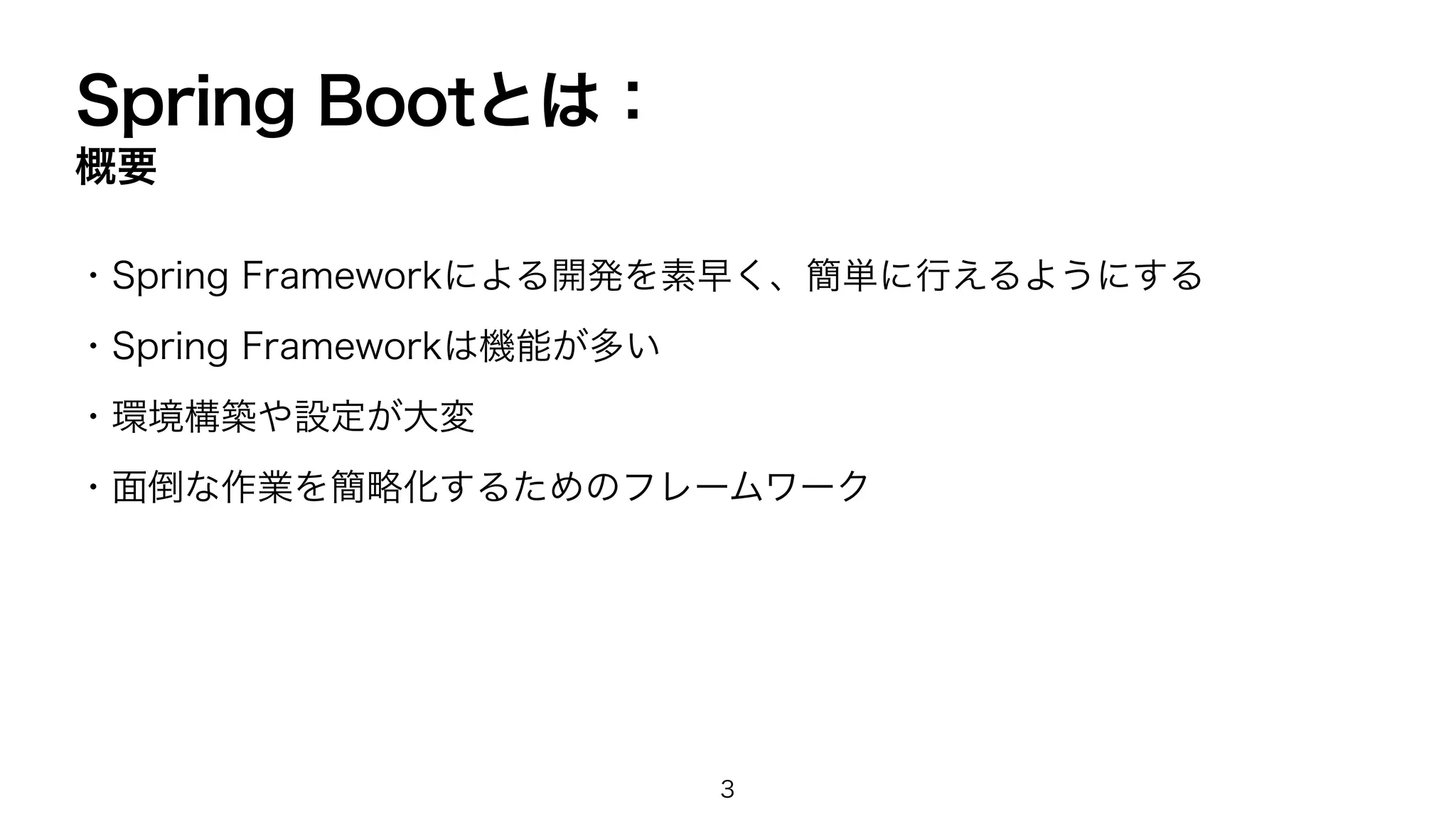 Spring Bootとは：
概要
・Spring Frameworkによる開発を素早く、簡単に行えるようにする
・Spring Frameworkは機能が多い
・環境構築や設定が大変
・面倒な作業を簡略化するためのフレームワーク
3
 