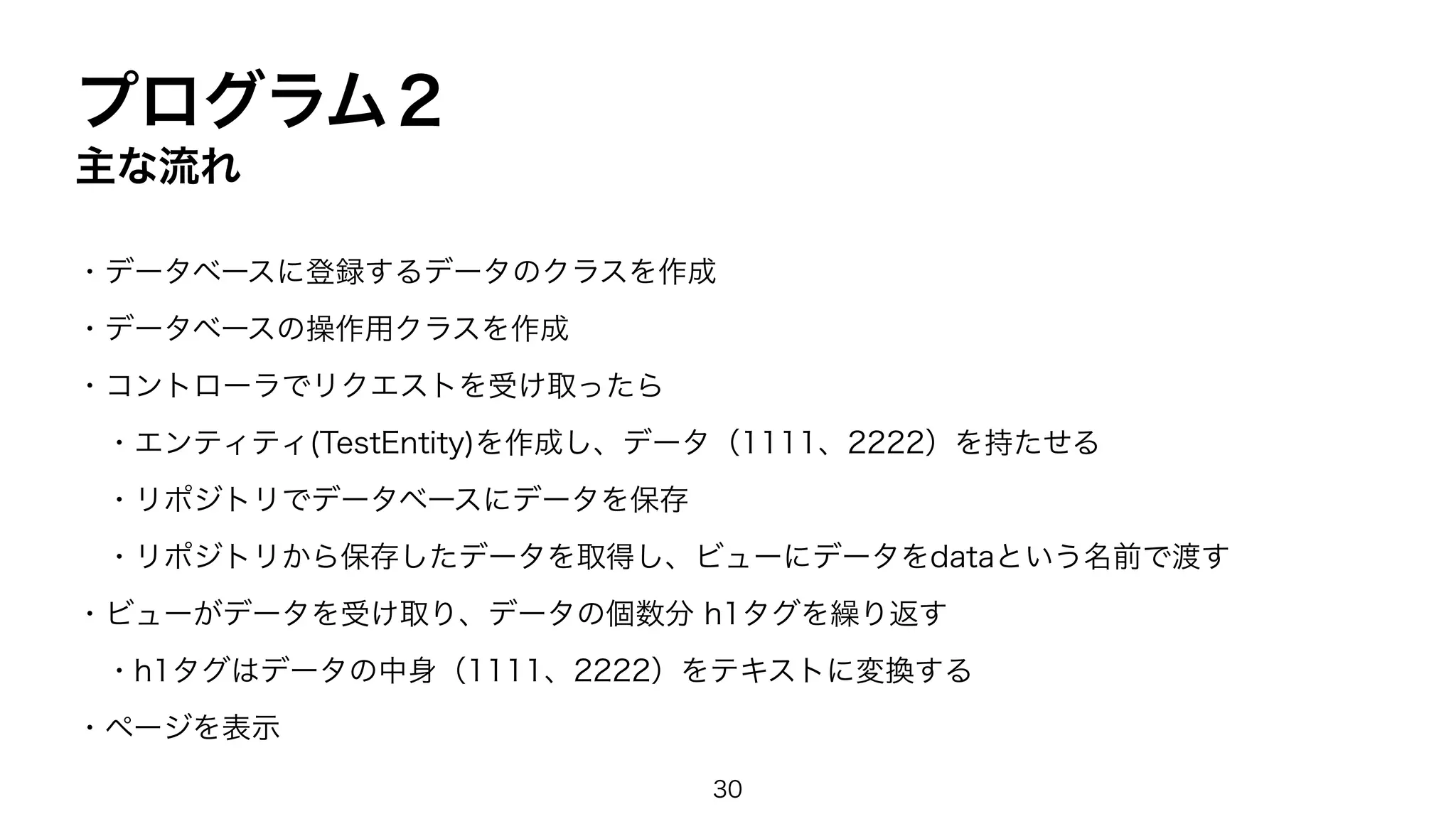 プログラム２
主な流れ
・データベースに登録するデータのクラスを作成
・データベースの操作用クラスを作成
・コントローラでリクエストを受け取ったら
・エンティティ(TestEntity)を作成し、データ（1111、2222）を持たせる
・リポジトリでデータベースにデータを保存
・リポジトリから保存したデータを取得し、ビューにデータをdataという名前で渡す
・ビューがデータを受け取り、データの個数分 h1タグを繰り返す
・h1タグはデータの中身（1111、2222）をテキストに変換する
・ページを表示
30
 