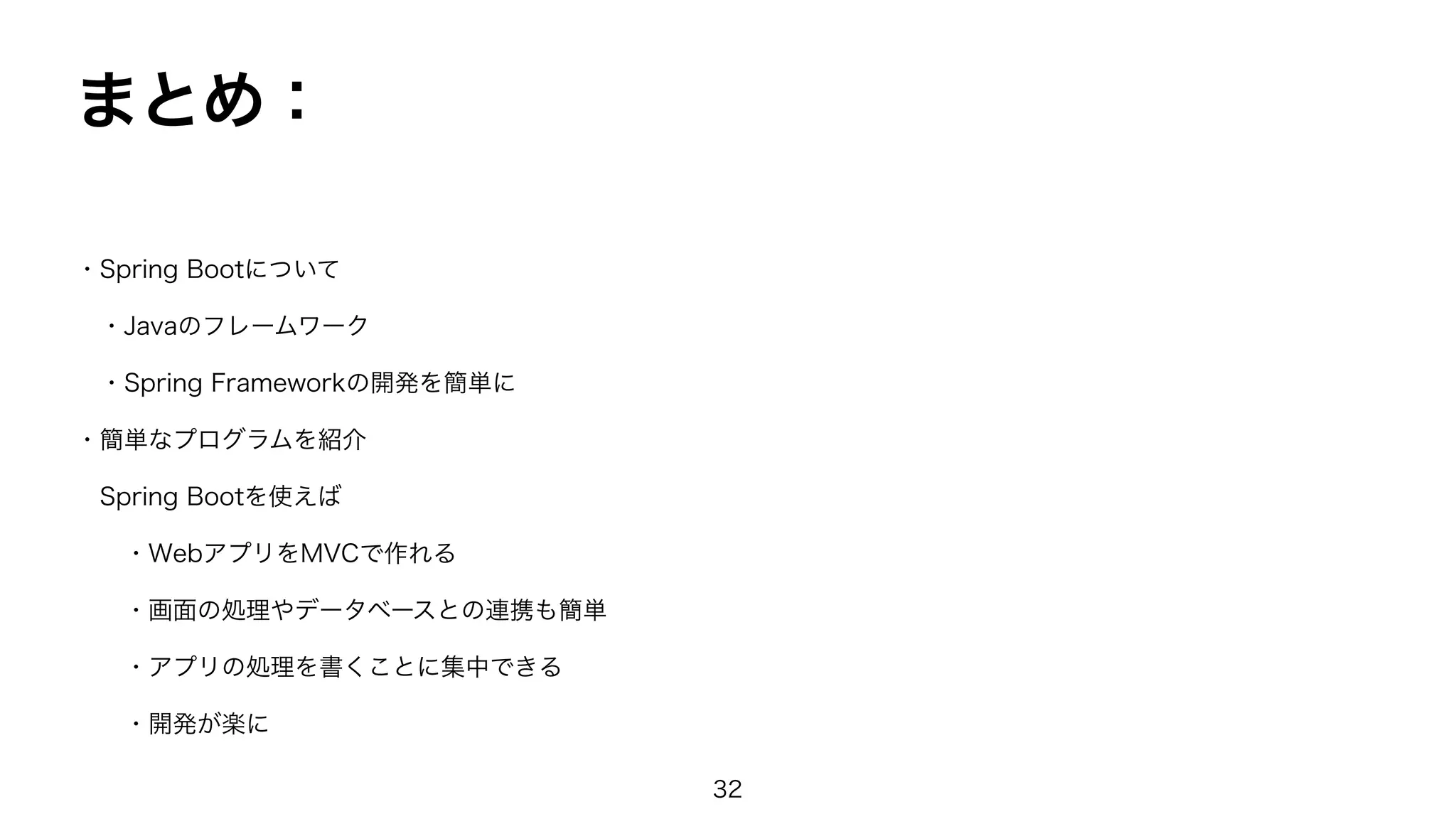 まとめ：
・Spring Bootについて
・Javaのフレームワーク
・Spring Frameworkの開発を簡単に
・簡単なプログラムを紹介
Spring Bootを使えば
・WebアプリをMVCで作れる
・画面の処理やデータベースとの連携も簡単
・アプリの処理を書くことに集中できる
・開発が楽に
32
 