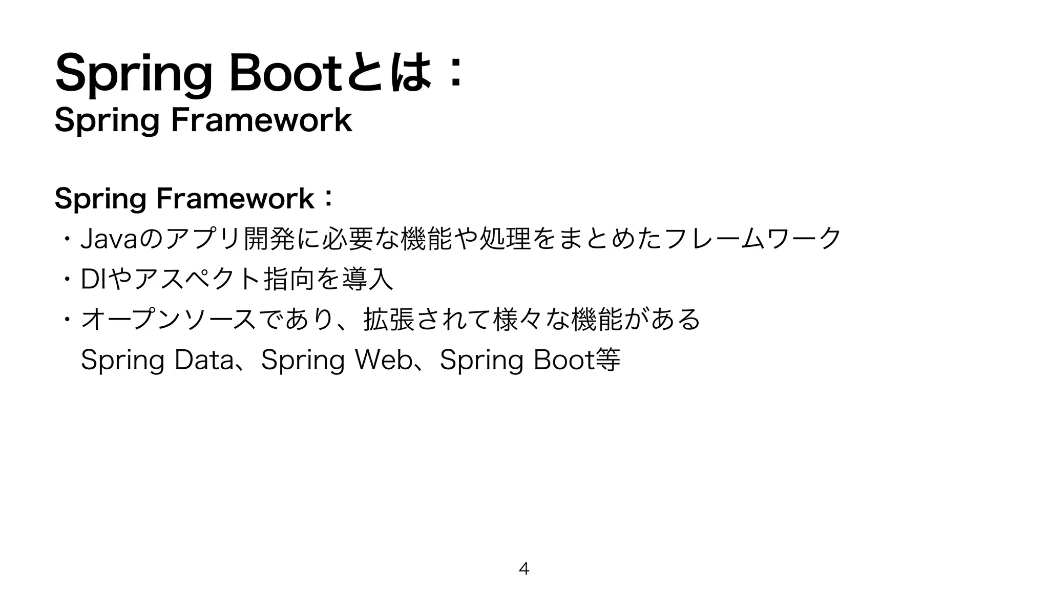 Spring Bootとは：
Spring Framework
Spring Framework：
・Javaのアプリ開発に必要な機能や処理をまとめたフレームワーク
・DIやアスペクト指向を導入
・オープンソースであり、拡張されて様々な機能がある
Spring Data、Spring Web、Spring Boot等
4
 