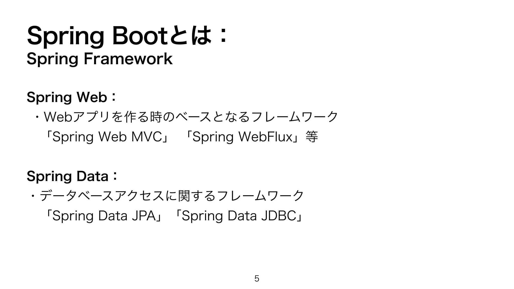 Spring Bootとは：
Spring Framework
Spring Web：
・Webアプリを作る時のベースとなるフレームワーク
「Spring Web MVC」 「Spring WebFlux」等
Spring Data：
・データベースアクセスに関するフレームワーク
「Spring Data JPA」「Spring Data JDBC」
5
 