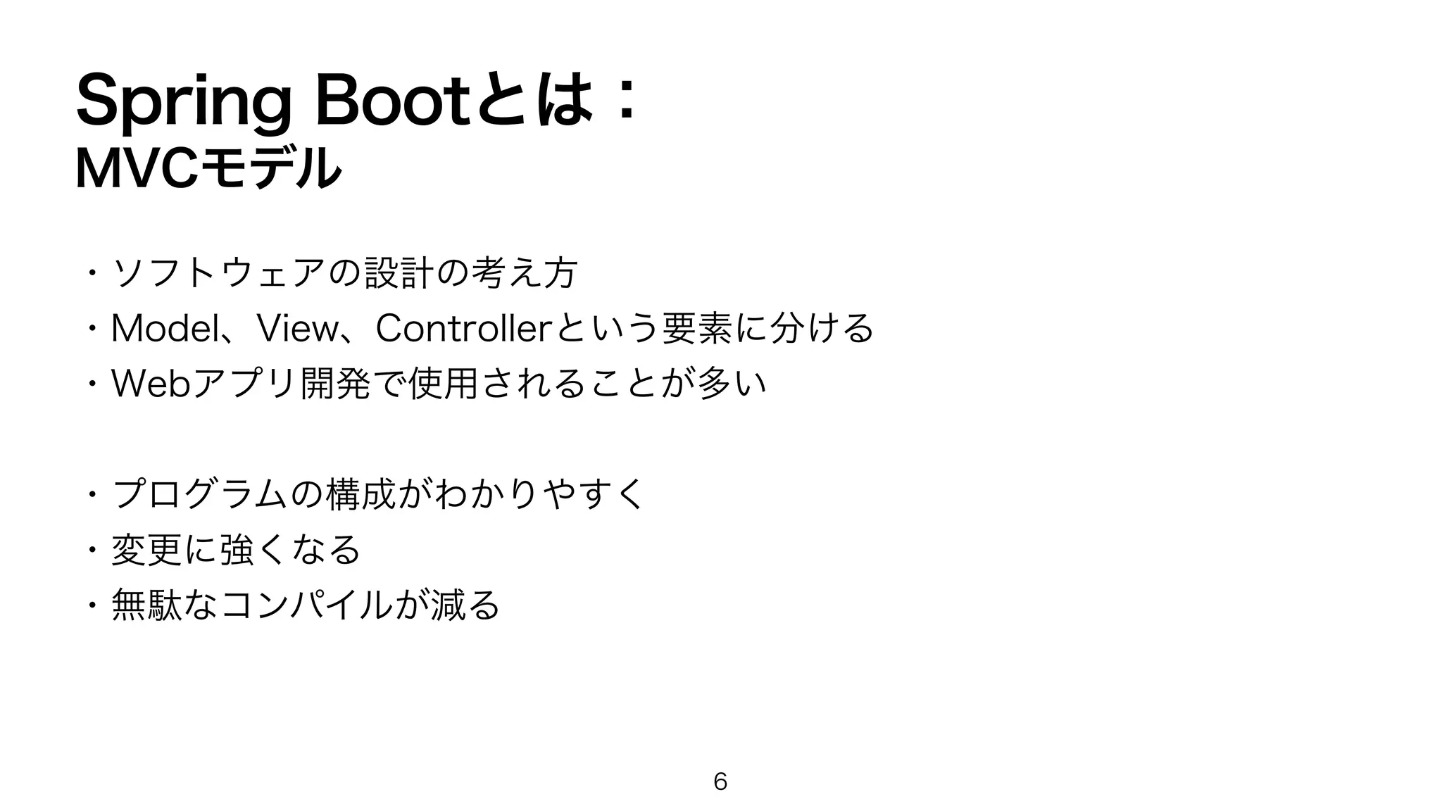 Spring Bootとは：
MVCモデル
・ソフトウェアの設計の考え方
・Model、View、Controllerという要素に分ける
・Webアプリ開発で使用されることが多い
・プログラムの構成がわかりやすく
・変更に強くなる
・無駄なコンパイルが減る
6
 