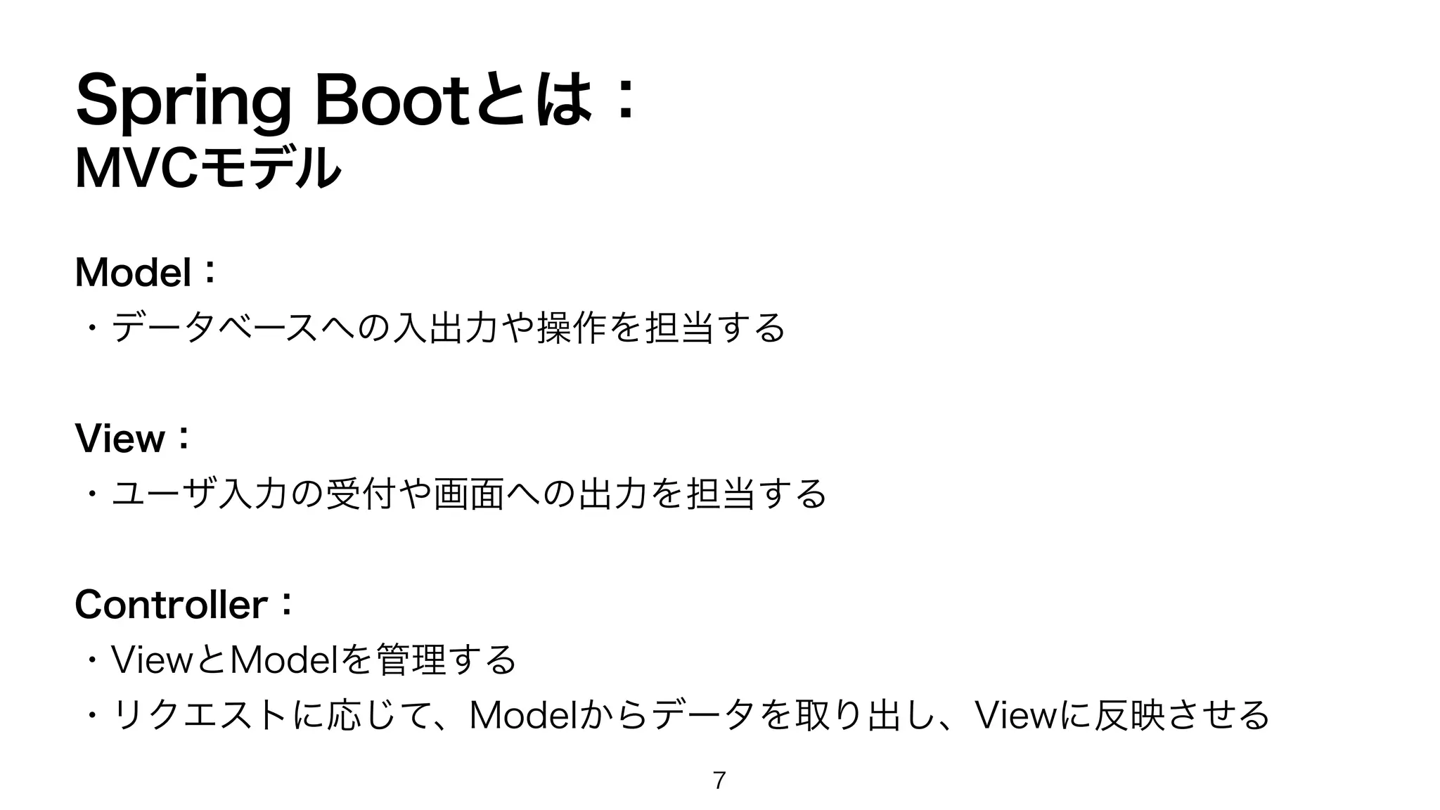 Spring Bootとは：
MVCモデル
Model：
・データベースへの入出力や操作を担当する
View：
・ユーザ入力の受付や画面への出力を担当する
Controller：
・ViewとModelを管理する
・リクエストに応じて、Modelからデータを取り出し、Viewに反映させる
7
 
