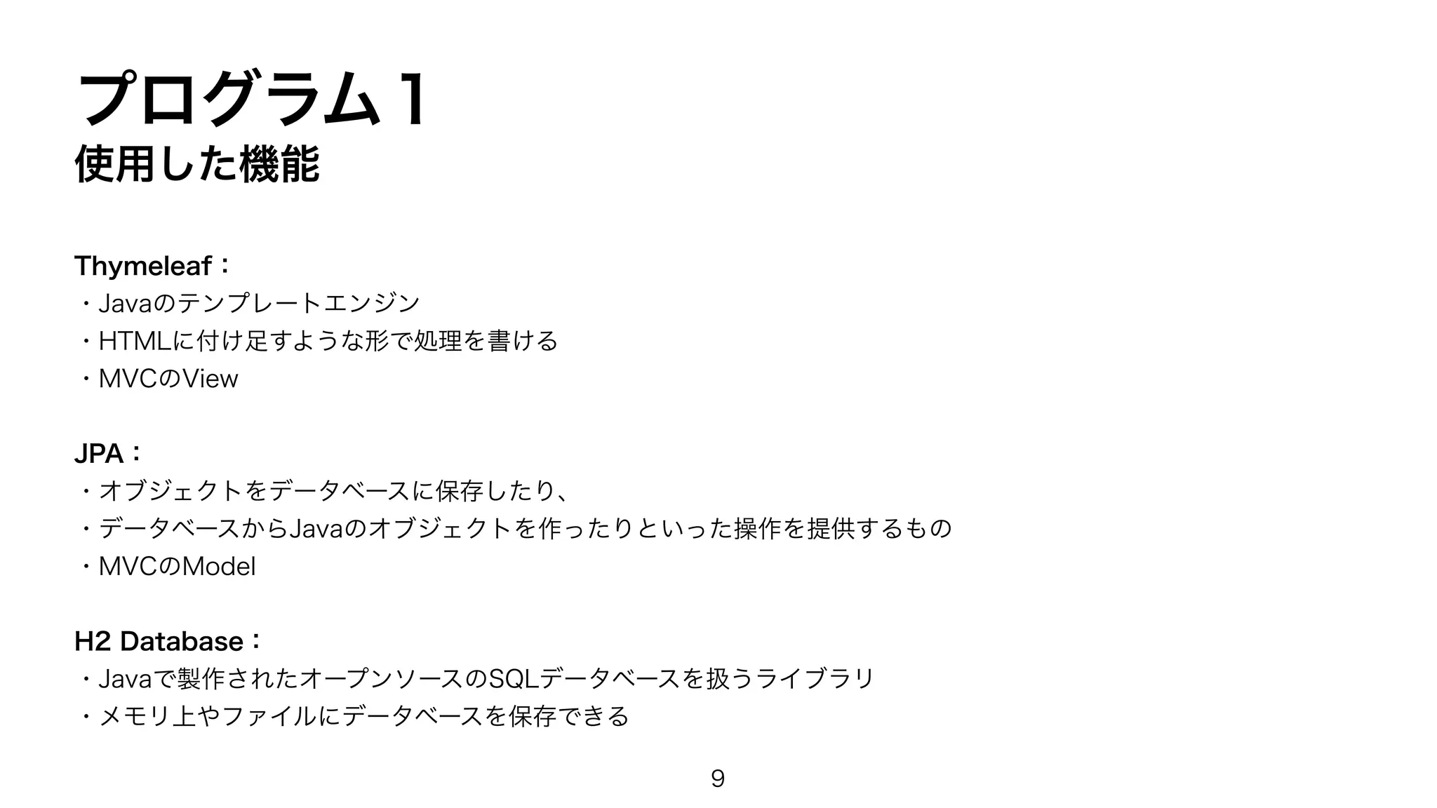 プログラム１
使用した機能
Thymeleaf：
・Javaのテンプレートエンジン
・HTMLに付け足すような形で処理を書ける
・MVCのView
JPA：
・オブジェクトをデータベースに保存したり、
・データベースからJavaのオブジェクトを作ったりといった操作を提供するもの
・MVCのModel
H2 Database：
・Javaで製作されたオープンソースのSQLデータベースを扱うライブラリ
・メモリ上やファイルにデータベースを保存できる
9
 