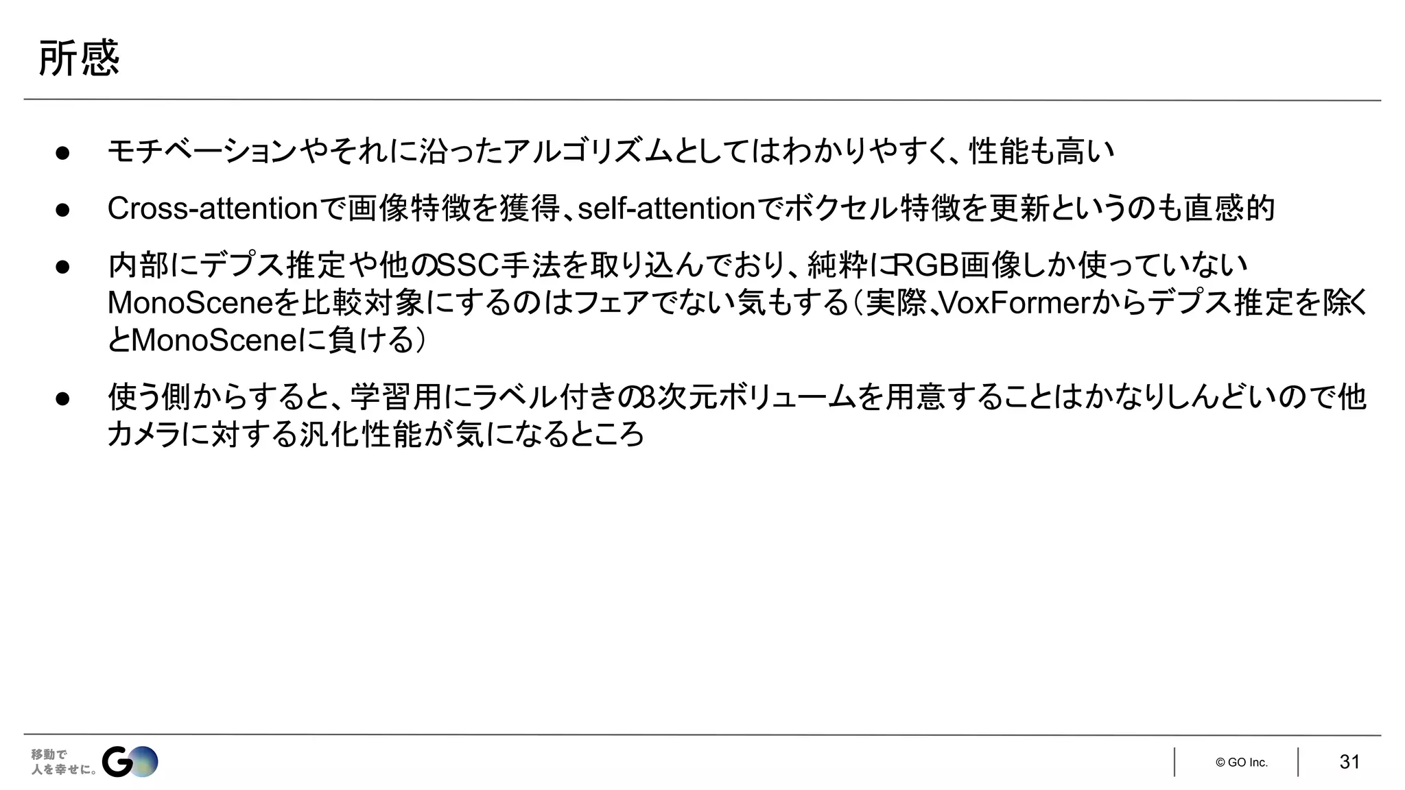 © GO Inc.
所感
● モチベーションやそれに沿ったアルゴリズムとしてはわかりやすく、性能も高い
● Cross-attentionで画像特徴を獲得、self-attentionでボクセル特徴を更新というのも直感的
● 内部にデプス推定や他のSSC手法を取り込んでおり、純粋にRGB画像しか使っていない
MonoSceneを比較対象にするのはフェアでない気もする（実際、
VoxFormerからデプス推定を除く
とMonoSceneに負ける）
● 使う側からすると、学習用にラベル付きの
3次元ボリュームを用意することはかなりしんどいので他
カメラに対する汎化性能が気になるところ
31
 