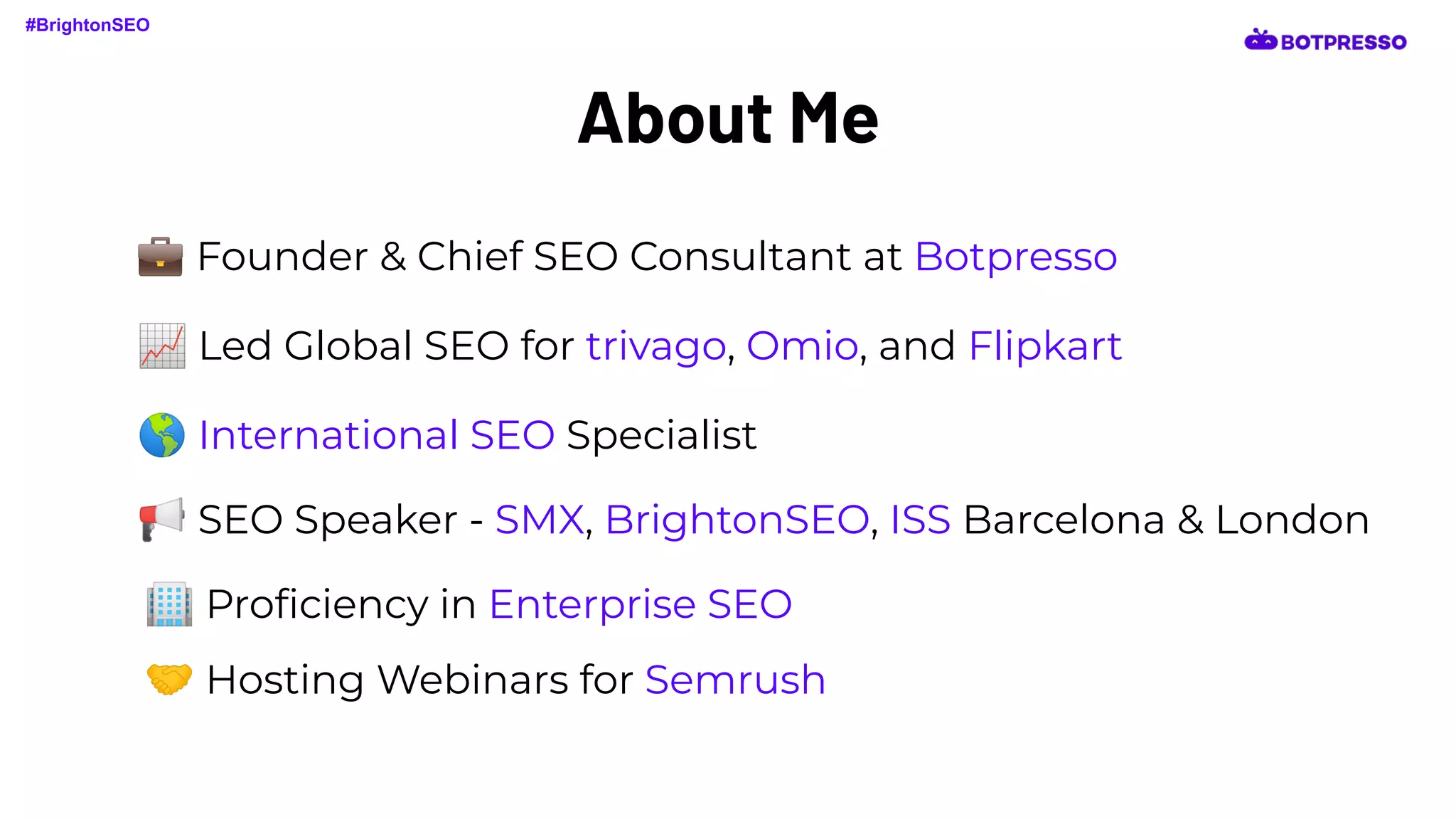About Me
📈 Led Global SEO for trivago, Omio, and Flipkart
🌎 International SEO Specialist
📢 SEO Speaker - SMX, BrightonSEO, ISS Barcelona & London
🏢 Proﬁciency in Enterprise SEO
🤝 Hosting Webinars for Semrush
#BrightonSEO
💼 Founder & Chief SEO Consultant at Botpresso
 