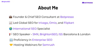 About Me
📈 Led Global SEO for trivago, Omio, and Flipkart
🌎 International SEO Specialist
📢 SEO Speaker - SMX, BrightonSEO, ISS Barcelona & London
🏢 Proﬁciency in Enterprise SEO
🤝 Hosting Webinars for Semrush
#BrightonSEO
💼 Founder & Chief SEO Consultant at Botpresso
 