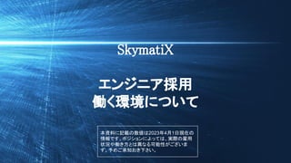 © SkymatiX, Inc. All rights reserved.
SkymatiX
エンジニア採用
働く環境について
本資料に記載の数値は2023年4月1日現在の
情報です。ポジションによっては、実際の雇用
状況や働き方とは異なる可能性がございま
す。予めご承知おき下さい。
 