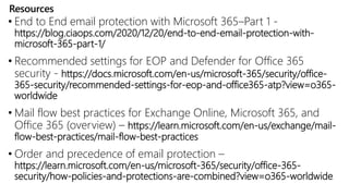 Resources
• End to End email protection with Microsoft 365–Part 1 -
https://blog.ciaops.com/2020/12/20/end-to-end-email-protection-with-
microsoft-365-part-1/
• Recommended settings for EOP and Defender for Office 365
security - https://docs.microsoft.com/en-us/microsoft-365/security/office-
365-security/recommended-settings-for-eop-and-office365-atp?view=o365-
worldwide
• Mail flow best practices for Exchange Online, Microsoft 365, and
Office 365 (overview) – https://learn.microsoft.com/en-us/exchange/mail-
flow-best-practices/mail-flow-best-practices
• Order and precedence of email protection –
https://learn.microsoft.com/en-us/microsoft-365/security/office-365-
security/how-policies-and-protections-are-combined?view=o365-worldwide
 