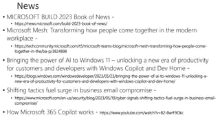 News
• MICROSOFT BUILD 2023 Book of News -
• https://news.microsoft.com/build-2023-book-of-news/
• Microsoft Mesh: Transforming how people come together in the modern
workplace -
• https://techcommunity.microsoft.com/t5/microsoft-teams-blog/microsoft-mesh-transforming-how-people-come-
together-in-the/ba-p/3824898
• Bringing the power of AI to Windows 11 – unlocking a new era of productivity
for customers and developers with Windows Copilot and Dev Home -
• https://blogs.windows.com/windowsdeveloper/2023/05/23/bringing-the-power-of-ai-to-windows-11-unlocking-a-
new-era-of-productivity-for-customers-and-developers-with-windows-copilot-and-dev-home/
• Shifting tactics fuel surge in business email compromise -
• https://www.microsoft.com/en-us/security/blog/2023/05/19/cyber-signals-shifting-tactics-fuel-surge-in-business-email-
compromise/
• How Microsoft 365 Copilot works - https://www.youtube.com/watch?v=B2-8wrF9Okc
 