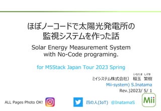 ほぼノーコードで太陽光発電所の
監視システムを作った話
Solar Energy Measurement System
with No-Code programing.
ミイシステム株式会社） 稲玉 繁樹
Mii-system) S.Inatama
Rev.)2023/ 5/ 1
いなたま しげき
ALL Pages Photo OK! 四の人(IoT) @InatamaS
for M5Stack Japan Tour 2023 Spring
 