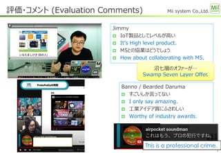 Mii system Co.,Ltd.
Jimmy
 IoT製品としてレベルが高い
 It’s High level product.
 M5との協業はどうでしょう
 How about collaborating with M5.
評価・コメント (Evaluation Comments)
7
沼七層のオファーが…
Swamp Seven Layer Offer.
Banno / Bearded Daruma
 すごいしか言ってない
 I only say amazing.
 工業アイデア賞にふさわしい
 Worthy of industry awards.
This is a professional crime.
 