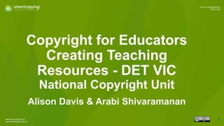 National Copyright Unit
www.smartcopying.edu.au
1
The NCU Copyright Hour
9 May 2023
Copyright for Educators
Creating Teaching
Resources - DET VIC
National Copyright Unit
Alison Davis & Arabi Shivaramanan
1
 
