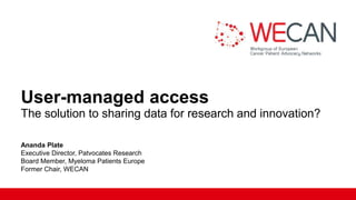 User-managed access
The solution to sharing data for research and innovation?
Ananda Plate
Executive Director, Patvocates Research​
Board Member, Myeloma Patients Europe​
Former Chair, WECAN
 