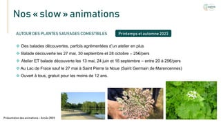 Nos « slow » animations
Texte
AUTOUR DES PLANTES SAUVAGES COMESTIBLES
 Des balades découvertes, parfois agrémentées d’un atelier en plus
 Balade découverte les 27 mai, 30 septembre et 28 octobre – 25€/pers
 Atelier ET balade découverte les 13 mai, 24 juin et 16 septembre – entre 20 à 25€/pers
 Au Lac de Frace sauf le 27 mai à Saint Pierre la Noue (Saint Germain de Marencennes)
 Ouvert à tous, gratuit pour les moins de 12 ans.
Présentation des animations – Année 2023
Printemps et automne 2023
 