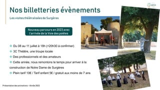 Nos billetteries évènements
Texte
Présentation des animations – Année 2023
Les visites théâtralisées de Surgères
Nouveau parcours en 2023 avec
l’arrivée de la Voie des poètes
 Du 08 au 11 juillet à 18h (+20h30 à confirmer)
 3C Théâtre, une troupe locale
 Des professionnels et des amateurs
 Cette année, nous remontons le temps pour arriver à la
construction de Notre Dame de Surgères
 Plein tarif 10€ / Tarif enfant 5€ / gratuit aux moins de 7 ans
 