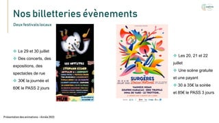 Nos billetteries évènements
Texte
Présentation des animations – Année 2023
Deux festivals locaux
 Le 29 et 30 juillet
 Des concerts, des
expositions, des
spectacles de rue
 30€ la journée et
60€ le PASS 2 jours
 Les 20, 21 et 22
juillet
 Une scène gratuite
et une payant
 30 à 35€ la soirée
et 85€ le PASS 3 jours
 