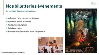 Nos billetteries évènements
Texte
Présentation des animations – Année 2023
Un spectacle équestre mais pas que…
 A Priaires : à 20 minutes de Surgères
 Spectacle en son et lumière
 Restauration sur place
 Très beau cadre
 Échange avec les artistes en fin de spectacle
 