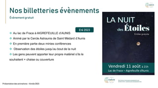 Nos billetteries évènements
Texte
Présentation des animations – Année 2023
Évènement gratuit
 Au lac de Frace à AIGREFEUILLE d’AUNIS
 Animé par le Cercle Astraunis de Saint Médard d’Aunis
 En première partie deux minies conférences
 Observation des étoiles jusqu’au bout de la nuit
 Les gens peuvent apporter leur propre matériel s’ils le
souhaitent + chaise ou couverture
Eté 2023
Vendredi 11 août à 21h
Lac de Frace – Aigrefeuille d’Aunis
 