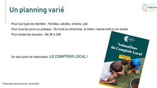 Un planning varié
Texte
Pour tout type de clientèle : Familles, adultes, enfants, ado
Pour tous les jours ou presque : Du lundi au dimanche, le matin, l’après-midi ou en soirée
Pour toutes les bourses : De 2€ à 25€
Un seul point de réservation: LE COMPTOIR LOCAL !
Présentation des animations – Année 2023
 