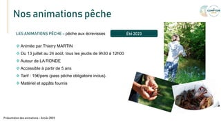 Nos animations pêche
Texte
LES ANIMATIONS PÊCHE – pêche aux écrevisses
 Animée par Thierry MARTIN
 Du 13 juillet au 24 août, tous les jeudis de 9h30 à 12h00
 Autour de LA RONDE
 Accessible à partir de 5 ans
 Tarif : 15€/pers (pass pêche obligatoire inclus).
 Matériel et appâts fournis
Présentation des animations – Année 2023
Été 2023
 